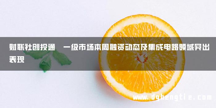 财联社创投通 一级市场本周融资动态及集成电路领域突出表现